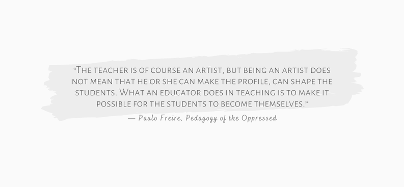 “The teacher is of course an artist, but being an artist does not mean that he or she can make the profile, can shape the students. What an educator does in teaching is to make it possible for the students to become themselves.” ― Paulo Freire, Pedagogy of the Oppressed